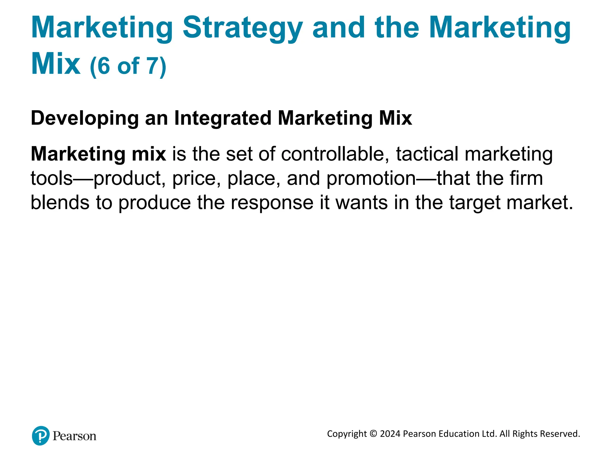 Copyright © 2024 Pearson Education Ltd. All Rights Reserved.
Marketing Strategy and the Marketing
Mix (6 of 7)
Developing an Integrated Marketing Mix
Marketing mix is the set of controllable, tactical marketing
tools—product, price, place, and promotion—that the firm
blends to produce the response it wants in the target market.
 
