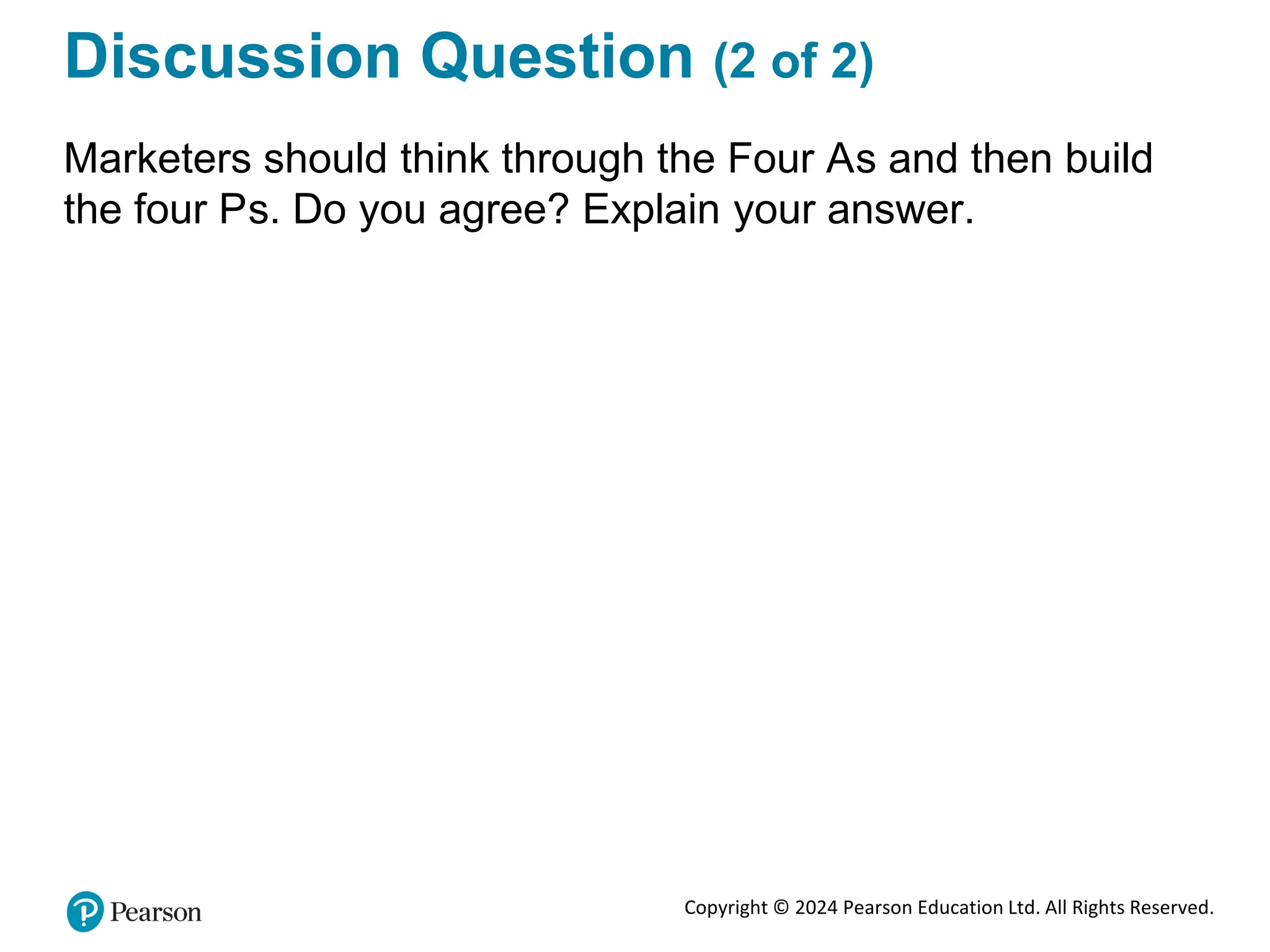 Copyright © 2024 Pearson Education Ltd. All Rights Reserved.
Discussion Question (2 of 2)
Marketers should think through the Four As and then build
the four Ps. Do you agree? Explain your answer.
 