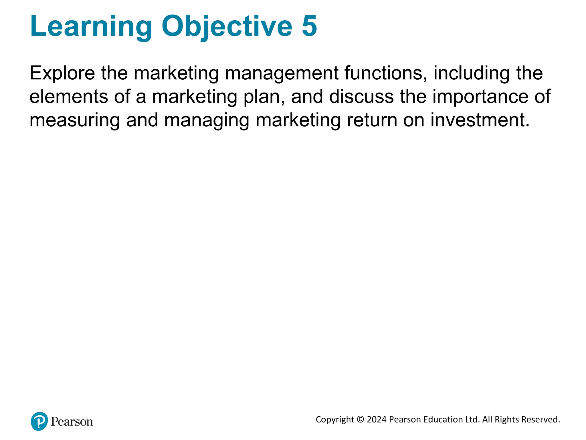 Copyright © 2024 Pearson Education Ltd. All Rights Reserved.
Learning Objective 5
Explore the marketing management functions, including the
elements of a marketing plan, and discuss the importance of
measuring and managing marketing return on investment.
 