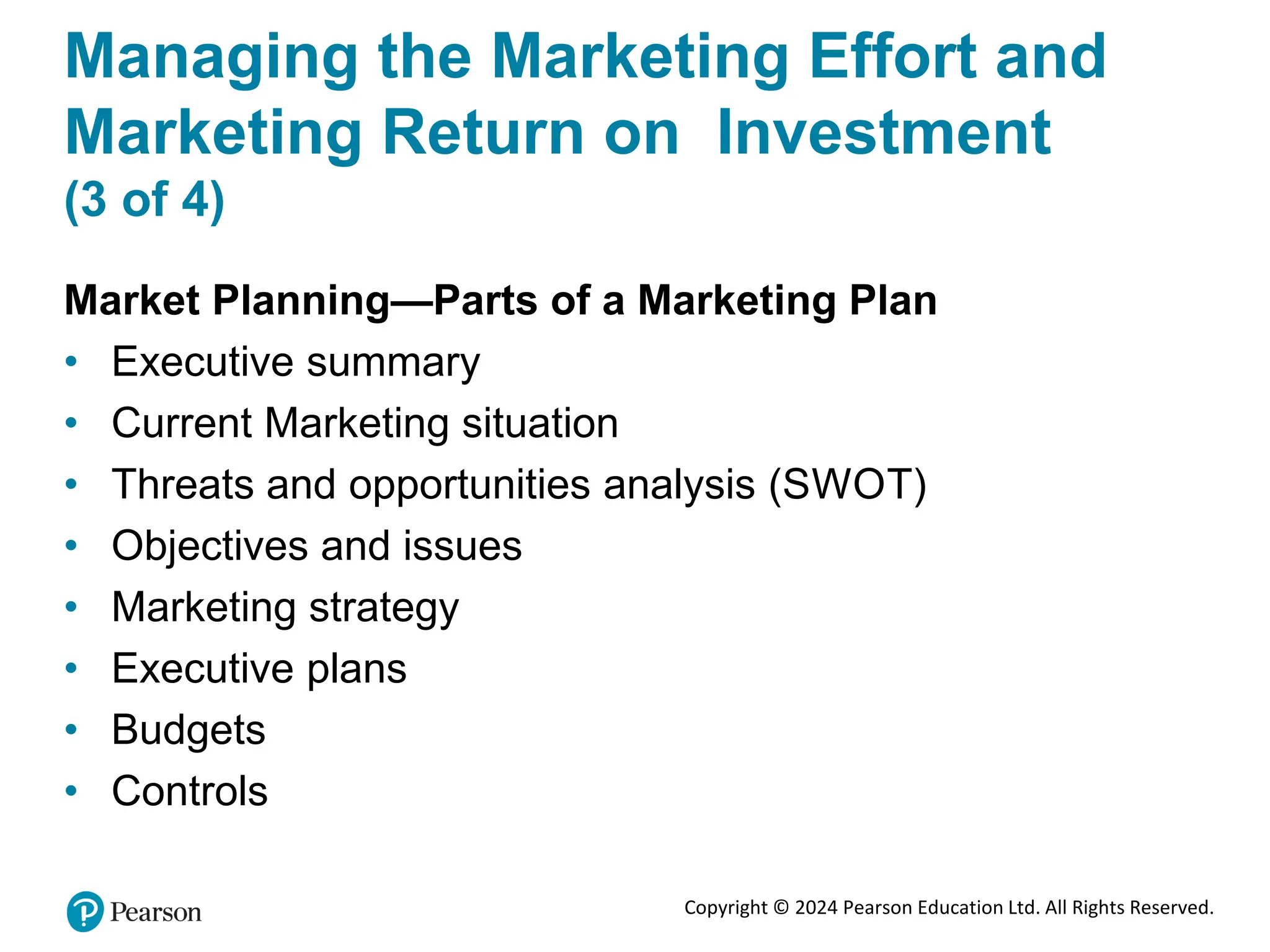Copyright © 2024 Pearson Education Ltd. All Rights Reserved.
Managing the Marketing Effort and
Marketing Return on Investment
(3 of 4)
Market Planning—Parts of a Marketing Plan
• Executive summary
• Current Marketing situation
• Threats and opportunities analysis (SWOT)
• Objectives and issues
• Marketing strategy
• Executive plans
• Budgets
• Controls
 