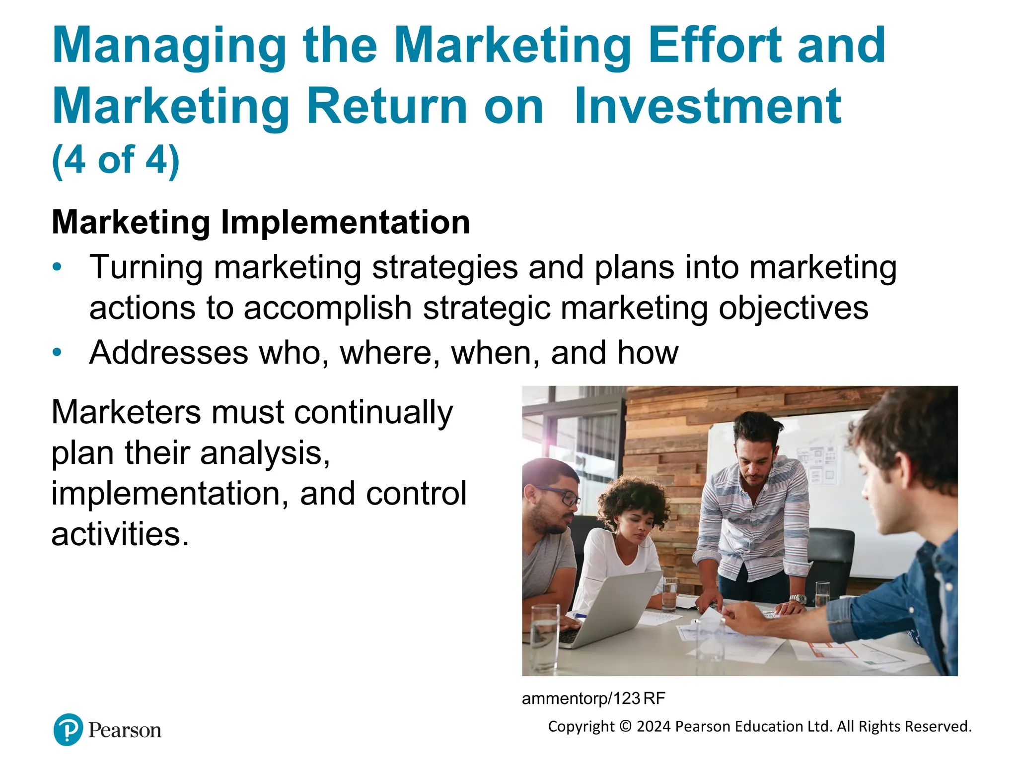 Copyright © 2024 Pearson Education Ltd. All Rights Reserved.
Managing the Marketing Effort and
Marketing Return on Investment
(4 of 4)
Marketing Implementation
• Turning marketing strategies and plans into marketing
actions to accomplish strategic marketing objectives
• Addresses who, where, when, and how
Marketers must continually
plan their analysis,
implementation, and control
activities.
ammentorp/123RF
 
