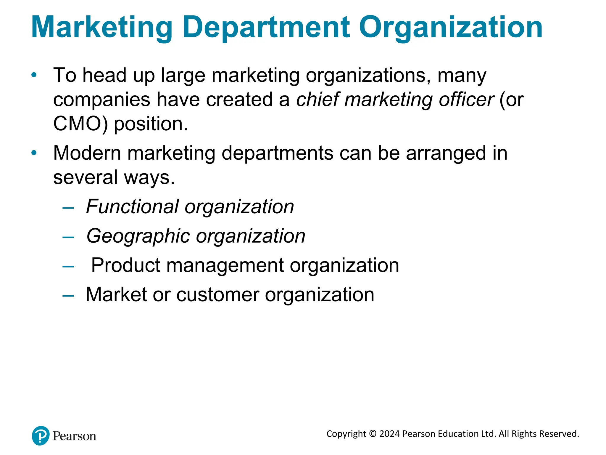 Copyright © 2024 Pearson Education Ltd. All Rights Reserved.
Marketing Department Organization
• To head up large marketing organizations, many
companies have created a chief marketing officer (or
CMO) position.
• Modern marketing departments can be arranged in
several ways.
– Functional organization
– Geographic organization
– Product management organization
– Market or customer organization
 