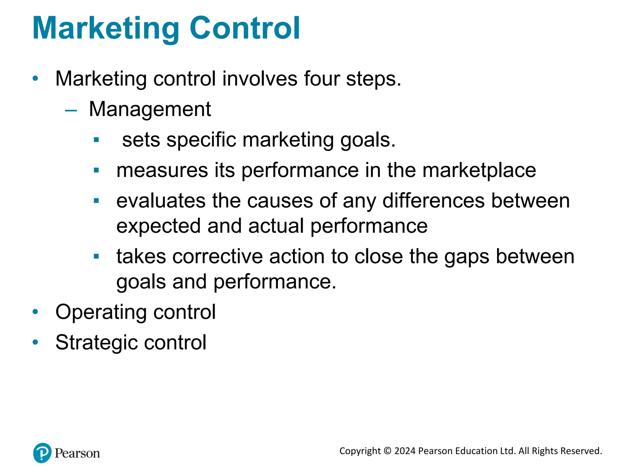 Copyright © 2024 Pearson Education Ltd. All Rights Reserved.
Marketing Control
• Marketing control involves four steps.
– Management
▪ sets specific marketing goals.
▪ measures its performance in the marketplace
▪ evaluates the causes of any differences between
expected and actual performance
▪ takes corrective action to close the gaps between
goals and performance.
• Operating control
• Strategic control
 