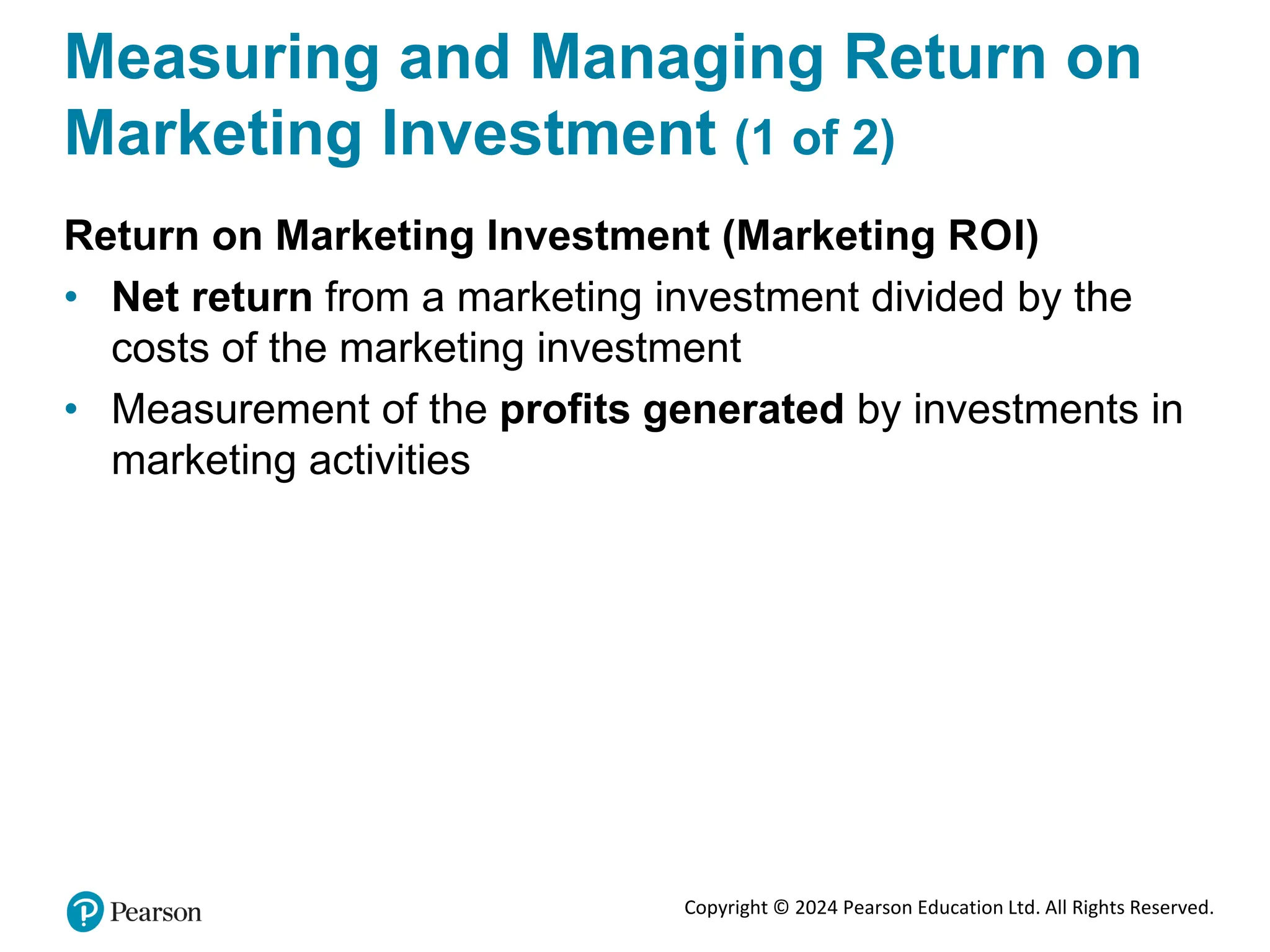 Copyright © 2024 Pearson Education Ltd. All Rights Reserved.
Measuring and Managing Return on
Marketing Investment (1 of 2)
Return on Marketing Investment (Marketing ROI)
• Net return from a marketing investment divided by the
costs of the marketing investment
• Measurement of the profits generated by investments in
marketing activities
 