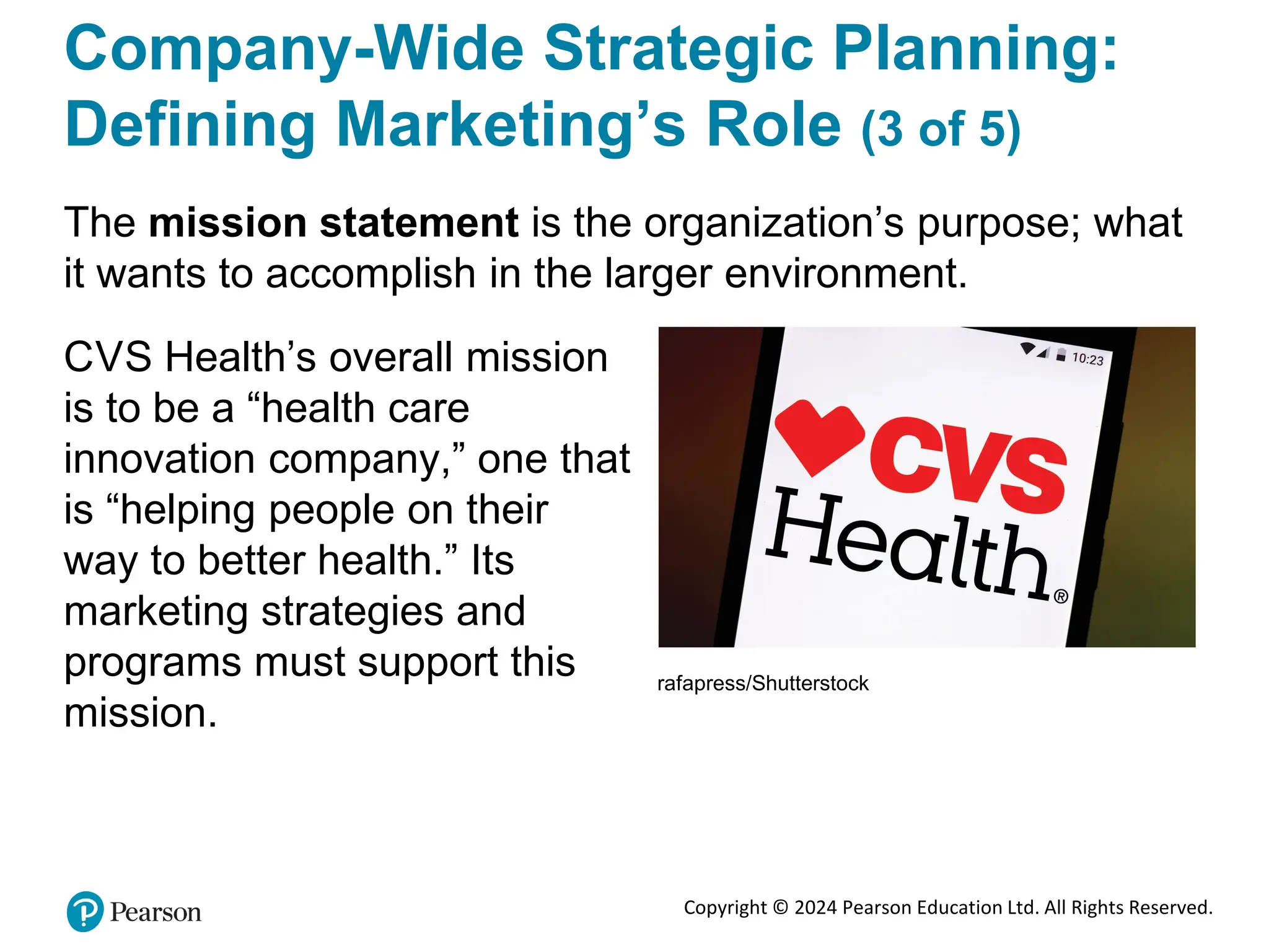 Copyright © 2024 Pearson Education Ltd. All Rights Reserved.
Company-Wide Strategic Planning:
Defining Marketing’s Role (3 of 5)
The mission statement is the organization’s purpose; what
it wants to accomplish in the larger environment.
CVS Health’s overall mission
is to be a “health care
innovation company,” one that
is “helping people on their
way to better health.” Its
marketing strategies and
programs must support this
mission.
rafapress/Shutterstock
 
