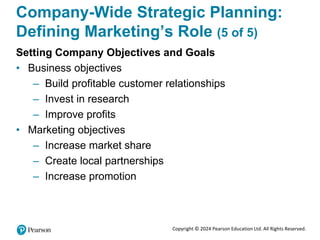 Copyright © 2024 Pearson Education Ltd. All Rights Reserved.
Company-Wide Strategic Planning:
Defining Marketing’s Role (5 of 5)
Setting Company Objectives and Goals
• Business objectives
– Build profitable customer relationships
– Invest in research
– Improve profits
• Marketing objectives
– Increase market share
– Create local partnerships
– Increase promotion
 