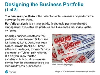 Copyright © 2024 Pearson Education Ltd. All Rights Reserved.
Designing the Business Portfolio
(1 of 8)
The business portfolio is the collection of businesses and products that
make up the company.
Portfolio analysis is a major activity in strategic planning whereby
management evaluates the products and businesses that make up the
company.
Complex business portfolios: You
probably know Johnson & Johnson
for its many iconic consumer health
brands, maybe BAND-AID brand
adhesive bandages, Johnson’s baby
shampoo, or Tylenol pain reliever.
But did you know that the
substantial bulk of J&J’s revenue
comes from its pharmaceuticals and
medical devices businesses?
Justin Sullivan/Getty Images
 