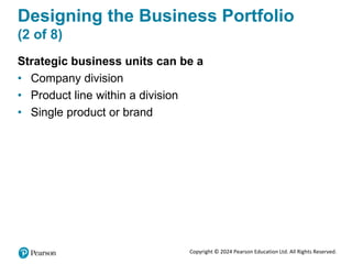 Copyright © 2024 Pearson Education Ltd. All Rights Reserved.
Designing the Business Portfolio
(2 of 8)
Strategic business units can be a
• Company division
• Product line within a division
• Single product or brand
 