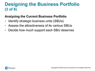 Copyright © 2024 Pearson Education Ltd. All Rights Reserved.
Designing the Business Portfolio
(3 of 8)
Analyzing the Current Business Portfolio
• Identify strategic business units (SBUs)
• Assess the attractiveness of its various SBUs
• Decide how much support each SBU deserves
 