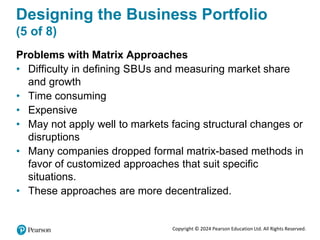 Copyright © 2024 Pearson Education Ltd. All Rights Reserved.
Designing the Business Portfolio
(5 of 8)
Problems with Matrix Approaches
• Difficulty in defining SBUs and measuring market share
and growth
• Time consuming
• Expensive
• May not apply well to markets facing structural changes or
disruptions
• Many companies dropped formal matrix-based methods in
favor of customized approaches that suit specific
situations.
• These approaches are more decentralized.
 