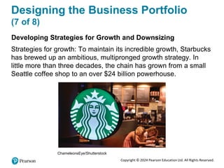 Copyright © 2024 Pearson Education Ltd. All Rights Reserved.
Designing the Business Portfolio
(7 of 8)
Developing Strategies for Growth and Downsizing
Strategies for growth: To maintain its incredible growth, Starbucks
has brewed up an ambitious, multipronged growth strategy. In
little more than three decades, the chain has grown from a small
Seattle coffee shop to an over $24 billion powerhouse.
ChameleonsEye/Shutterstock
 