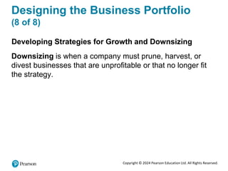 Copyright © 2024 Pearson Education Ltd. All Rights Reserved.
Designing the Business Portfolio
(8 of 8)
Developing Strategies for Growth and Downsizing
Downsizing is when a company must prune, harvest, or
divest businesses that are unprofitable or that no longer fit
the strategy.
 