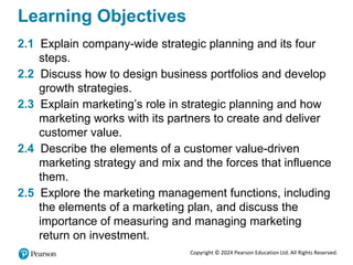 Copyright © 2024 Pearson Education Ltd. All Rights Reserved.
Learning Objectives
2.1 Explain company-wide strategic planning and its four
steps.
2.2 Discuss how to design business portfolios and develop
growth strategies.
2.3 Explain marketing’s role in strategic planning and how
marketing works with its partners to create and deliver
customer value.
2.4 Describe the elements of a customer value-driven
marketing strategy and mix and the forces that influence
them.
2.5 Explore the marketing management functions, including
the elements of a marketing plan, and discuss the
importance of measuring and managing marketing
return on investment.
 