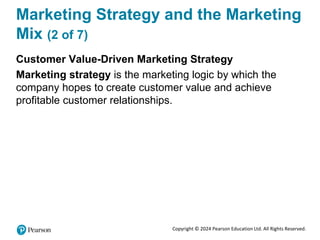 Copyright © 2024 Pearson Education Ltd. All Rights Reserved.
Marketing Strategy and the Marketing
Mix (2 of 7)
Customer Value-Driven Marketing Strategy
Marketing strategy is the marketing logic by which the
company hopes to create customer value and achieve
profitable customer relationships.
 