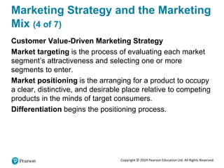Copyright © 2024 Pearson Education Ltd. All Rights Reserved.
Marketing Strategy and the Marketing
Mix (4 of 7)
Customer Value-Driven Marketing Strategy
Market targeting is the process of evaluating each market
segment’s attractiveness and selecting one or more
segments to enter.
Market positioning is the arranging for a product to occupy
a clear, distinctive, and desirable place relative to competing
products in the minds of target consumers.
Differentiation begins the positioning process.
 