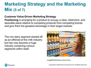 Copyright © 2024 Pearson Education Ltd. All Rights Reserved.
Marketing Strategy and the Marketing
Mix (5 of 7)
Customer Value-Driven Marketing Strategy
Positioning is arranging for a product to occupy a clear, distinctive, and
desirable place relative to competing products from competing brands
and give them the greatest advantage in their target markets.
The non-dairy segment started off
as an offshoot of the milk industry
but has now become a huge
industry containing various
segments within itself.
imageBROKER/Alamy Stock Photo
 