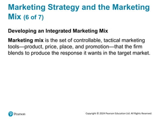 Copyright © 2024 Pearson Education Ltd. All Rights Reserved.
Marketing Strategy and the Marketing
Mix (6 of 7)
Developing an Integrated Marketing Mix
Marketing mix is the set of controllable, tactical marketing
tools—product, price, place, and promotion—that the firm
blends to produce the response it wants in the target market.
 