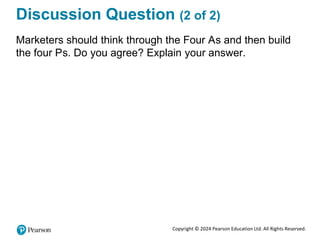 Copyright © 2024 Pearson Education Ltd. All Rights Reserved.
Discussion Question (2 of 2)
Marketers should think through the Four As and then build
the four Ps. Do you agree? Explain your answer.
 