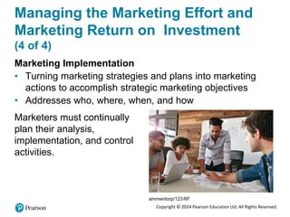 Copyright © 2024 Pearson Education Ltd. All Rights Reserved.
Managing the Marketing Effort and
Marketing Return on Investment
(4 of 4)
Marketing Implementation
• Turning marketing strategies and plans into marketing
actions to accomplish strategic marketing objectives
• Addresses who, where, when, and how
Marketers must continually
plan their analysis,
implementation, and control
activities.
ammentorp/123RF
 