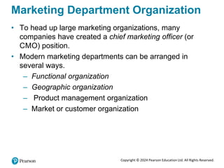 Copyright © 2024 Pearson Education Ltd. All Rights Reserved.
Marketing Department Organization
• To head up large marketing organizations, many
companies have created a chief marketing officer (or
CMO) position.
• Modern marketing departments can be arranged in
several ways.
– Functional organization
– Geographic organization
– Product management organization
– Market or customer organization
 