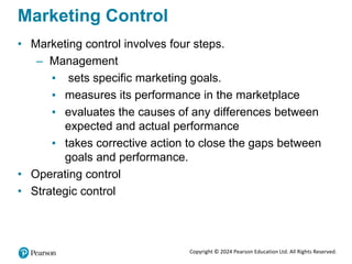 Copyright © 2024 Pearson Education Ltd. All Rights Reserved.
Marketing Control
• Marketing control involves four steps.
– Management
▪ sets specific marketing goals.
▪ measures its performance in the marketplace
▪ evaluates the causes of any differences between
expected and actual performance
▪ takes corrective action to close the gaps between
goals and performance.
• Operating control
• Strategic control
 