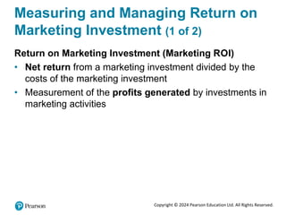 Copyright © 2024 Pearson Education Ltd. All Rights Reserved.
Measuring and Managing Return on
Marketing Investment (1 of 2)
Return on Marketing Investment (Marketing ROI)
• Net return from a marketing investment divided by the
costs of the marketing investment
• Measurement of the profits generated by investments in
marketing activities
 