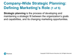 Copyright © 2024 Pearson Education Ltd. All Rights Reserved.
Company-Wide Strategic Planning:
Defining Marketing’s Role (1 of 5)
Strategic planning is the process of developing and
maintaining a strategic fit between the organization’s goals
and capabilities, and its changing marketing opportunities.
 