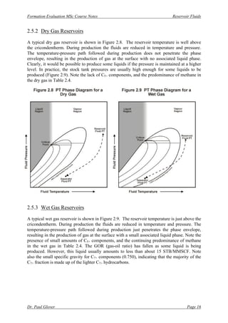 Formation Evaluation MSc Course Notes Reservoir Fluids
Dr. Paul Glover Page 16
2.5.2 Dry Gas Reservoirs
A typical dry gas reservoir is shown in Figure 2.8. The reservoir temperature is well above
the cricondentherm. During production the fluids are reduced in temperature and pressure.
The temperature-pressure path followed during production does not penetrate the phase
envelope, resulting in the production of gas at the surface with no associated liquid phase.
Clearly, it would be possible to produce some liquids if the pressure is maintained at a higher
level. In practice, the stock tank pressures are usually high enough for some liquids to be
produced (Figure 2.9). Note the lack of C5+ components, and the predominance of methane in
the dry gas in Table 2.4.
2.5.3 Wet Gas Reservoirs
A typical wet gas reservoir is shown in Figure 2.9. The reservoir temperature is just above the
cricondentherm. During production the fluids are reduced in temperature and pressure. The
temperature-pressure path followed during production just penetrates the phase envelope,
resulting in the production of gas at the surface with a small associated liquid phase. Note the
presence of small amounts of C5+ components, and the continuing predominance of methane
in the wet gas in Table 2.4. The GOR (gas-oil ratio) has fallen as some liquid is being
produced. However, this liquid usually amounts to less than about 15 STB/MMSCF. Note
also the small specific gravity for C7+ components (0.750), indicating that the majority of the
C7+ fraction is made up of the lighter C7+ hydrocarbons.
 