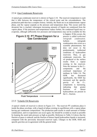 Formation Evaluation MSc Course Notes Reservoir Fluids
Dr. Paul Glover Page 17
2.5.4 Gas Condensate Reservoirs
A typical gas condensate reservoir is shown in Figure 2.10. The reservoir temperature is such
that it falls between the temperature of the critical point and the cricondentherm. The
production path then has a complex history. Initially, the fluids are in an indeterminate vapour
phase, and the vapour expands as the pressure and temperature drop. This occurs until the
dewpoint line is reached, whereupon increasing amounts of liquids are condensed from the
vapour phase. If the pressures and temperatures reduce further, the condensed liquid may re-
evaporate, although sufficiently low pressures and temperatures may not be available for this
to happen. If this occurs, the
process is called isothermal
retrograde condensation.
Isobaric retrograde
condensation also exists as a
scientific phenomenon, but
does not occur in the
predominantly isothermal
conditions of hydrocarbon
reservoirs. Thus, in gas
condensate reservoirs, the
oil produced at the surface
results from a vapour
existing in the reservoir.
Note the increase in the C7+
components and the
continued importance of
methane in Table 2.4. The
GOR has decreased
significantly, the OGR has
increased, and the specific
gravity of the C7+
components is increasing,
indicating that greater
fractions of denser
hydrocarbons are present in
the C7+ fraction.
2.5.5 Volatile Oil Reservoirs
A typical volatile oil reservoir is shown in Figure 2.11. The reservoir PT conditions place it
inside the phase envelope, with a liquid oil phase existing in equilibrium with a vapour phase
having gas condensate compositions. The production path results in small amounts of further
condensation, and re-evaporation can occur again, but should be avoided as much as possible
by keeping the stock tank pressure as high as possible. Reference to Table 2.4 shows that the
fraction of gases is reduced, and the fraction of denser liquid hydrocarbon liquids is increased,
compared with the previously discussed reservoir types. Changes in the GOR, OGR and
specific gravities are in agreement with the general trend.
 