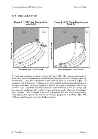Formation Evaluation MSc Course Notes Reservoir Fluids
Dr. Paul Glover Page 18
2.5.6 Black Oil Reservoirs
A typical gas condensate reservoir is shown in Figure 2.12. The reservoir temperature is
much lower than the temperature of the critical point of the system, and at pressures above the
cricondenbar. Thus, the hydrocarbon in the reservoir exists as a liquid at depth. The
production path first involves a reduction in pressure with only small amounts of expansion in
the liquid phase. Once the bubble point line is reached, gas begins to come out of solution and
continues to do so until the stock tank is reached. The composition of this gas changes very
little along the production path, is relatively lean, and is not usually of economic importance
when produced. Table 2.4 shows a produced hydrocarbon fluid that is now dominated by
heavy hydrocarbon liquids, with most of the produced gas present as methane. The GOR,
OGR and specific gravities mirror the fluid composition.
 