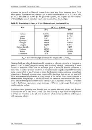 Formation Evaluation MSc Course Notes Reservoir Fluids
Dr. Paul Glover Page 8
pressures, the gas will be liberated, in exactly the same way that a lemonade bottle fizzes
when opened. In reservoirs the dissolved gas is mainly methane (from 10 SCF/STB at 1000
psi to 35 SCF/STB at 10 000 psi for gas-water systems, and slightly less for water-oil
systems). Higher salinity formation waters tend to contain less dissolved gas.
Table 2.2 Dissolution of Gases in Water (dissolved mole fraction) at 1 bar
Gas 104
× Xgas @ 1 bar
25o
C 55o
C
Helium 0.06983 0.07179
Argon 0.2516 0.1760
Radon 1.675 0.8911
Hydrogen 0.1413 0.1313
Nitrogen 0.1173 0.08991
Oxygen 0.2298 0.0164
Carbon dioxide 6.111 3.235
Methane 0.2507 0.1684
Ethane 0.3345 0.01896
Ammonium 1876 1066
Xgas = mole fraction of gas dissolved at 1 bar pressure, i.e.=1/Hgas.
Aqueous fluids are relatively incompressible compared to oils, and extremely so compared to
gases (2.5×10-6
to 5×10-6
per psi decreasing with increasing salinity). Consequently, if a unit
volume of formation water with no dissolved gases at reservoir pressure conditions is
transported to surface pressure condition, it will expand only slightly compared to the same
initial volume of oil or gas. It should be noted that formation waters containing a significant
proportion of dissolved gases are more compressible than those that are not gas saturated.
These waters expand slightly more on being brought to the surface. However the reduction in
temperature on being brought to the surface causes the formation water to shrink and there is
also a certain shrinkage associated with the release of gas as pressure is lowered. The overall
result is that brines experience a slight shrinkage (< 5%) on being brought from reservoir
conditions to the surface.
Formation waters generally have densities that are greater than those of oils, and dynamic
viscosities that are a little lower (Table 2.3). The viscosity at high reservoir temperatures
(>250o
C) can be as low as 0.3 cP, rises to above 1 cP at ambient conditions, and increases
with increasing salinity.
 