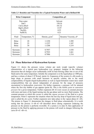 Formation Evaluation MSc Course Notes Reservoir Fluids
Dr. Paul Glover Page 9
Table 2.3 Densities and Viscosities for a Typical Formation Water and a Refined Oil
Brine Component Composition, g/l
Pure water Solvent
NaCl 150.16
CaCl2.6H2O 101.32
MgCl2.6H2O 13.97
Na2SO4 0.55
NaHCO3 0.21
Fluid Temperature, o
C Density, g/cm3
Dynamic Viscosity, cP
Brine 20 1.1250 1.509
Brine 25 1.1237 1.347
Brine 30 1.1208 1.219
Kerosene 20 0.7957 1.830
Kerosene 25 0.7923 1.661
Kerosene 30 0.7886 1.514
2.4 Phase Behaviour of Hydrocarbon Systems
Figure 2.1 shows the pressure versus volume per mole weight (specific volume)
characteristics of a typical pure hydrocarbon (e.g. propane). Imagine in the following
discussion that all changes occur isothermally (with no heat flowing either into or out of the
fluid) and at the same temperature. Initially the component is in the liquid phase at 1000 psia,
and has a volume of about 2 ft3
/lb.mol. (point A). Expansion of the system (A→B) results in
large drops in pressure with small increases in specific volume, due to the small
compressibility of liquids (liquid hydrocarbons as well as liquid formation waters have small
compressibilities that are almost independent of pressure for the range of pressures
encountered in hydrocarbon reservoirs). On further expansion, a pressure will be attained
where the first tiny bubble of gas appears (point B). This is the bubble point or saturation
pressure for a given temperature. Further expansion (B→C) now occurs at constant pressure
with more and more of the liquid turning into the gas phase until no more fluid remains. The
constant pressure at which this occurs is called the vapour pressure of the fluid at a given
temperature. Point C represents the situation where the last tiny drop of liquid turns into gas,
and is called the dew point. Further expansion now takes place in the vapour phase (C→D).
The pistons in Figure 2.1 demonstrate the changes in fluid phase schematically. It is worth
noting that the process A→B→C→D described above during expansion (reducing the
pressure on the piston) is perfectly reversible. If a system is in state D, then application of
pressure to the fluid by applying pressure to the pistons will result in changes following the
curve D→C→B→A.
 
