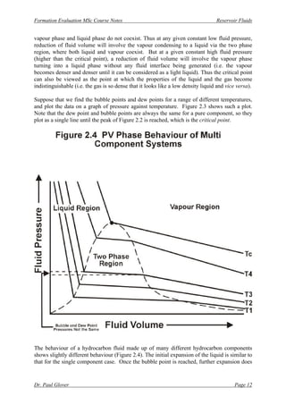 Formation Evaluation MSc Course Notes Reservoir Fluids
Dr. Paul Glover Page 12
vapour phase and liquid phase do not coexist. Thus at any given constant low fluid pressure,
reduction of fluid volume will involve the vapour condensing to a liquid via the two phase
region, where both liquid and vapour coexist. But at a given constant high fluid pressure
(higher than the critical point), a reduction of fluid volume will involve the vapour phase
turning into a liquid phase without any fluid interface being generated (i.e. the vapour
becomes denser and denser until it can be considered as a light liquid). Thus the critical point
can also be viewed as the point at which the properties of the liquid and the gas become
indistinguishable (i.e. the gas is so dense that it looks like a low density liquid and vice versa).
Suppose that we find the bubble points and dew points for a range of different temperatures,
and plot the data on a graph of pressure against temperature. Figure 2.3 shows such a plot.
Note that the dew point and bubble points are always the same for a pure component, so they
plot as a single line until the peak of Figure 2.2 is reached, which is the critical point.
The behaviour of a hydrocarbon fluid made up of many different hydrocarbon components
shows slightly different behaviour (Figure 2.4). The initial expansion of the liquid is similar to
that for the single component case. Once the bubble point is reached, further expansion does
 