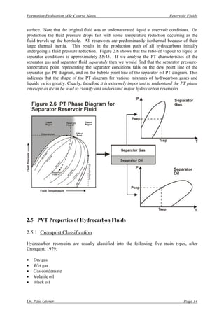 Formation Evaluation MSc Course Notes Reservoir Fluids
Dr. Paul Glover Page 14
surface. Note that the original fluid was an undersaturated liquid at reservoir conditions. On
production the fluid pressure drops fast with some temperature reduction occurring as the
fluid travels up the borehole. All reservoirs are predominantly isothermal because of their
large thermal inertia. This results in the production path of all hydrocarbons initially
undergoing a fluid pressure reduction. Figure 2.6 shows that the ratio of vapour to liquid at
separator conditions is approximately 55:45. If we analyse the PT characteristics of the
separator gas and separator fluid separately then we would find that the separator pressure-
temperature point representing the separator conditions falls on the dew point line of the
separator gas PT diagram, and on the bubble point line of the separator oil PT diagram. This
indicates that the shape of the PT diagram for various mixtures of hydrocarbon gases and
liquids varies greatly. Clearly, therefore it is extremely important to understand the PT phase
envelope as it can be used to classify and understand major hydrocarbon reservoirs.
2.5 PVT Properties of Hydrocarbon Fluids
2.5.1 Cronquist Classification
Hydrocarbon reservoirs are usually classified into the following five main types, after
Cronquist, 1979:
• Dry gas
• Wet gas
• Gas condensate
• Volatile oil
• Black oil
 