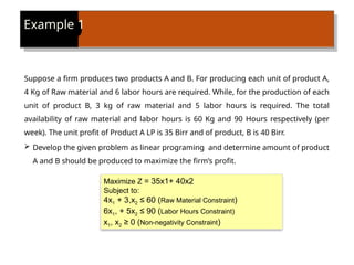 Example 1
Suppose a firm produces two products A and B. For producing each unit of product A,
4 Kg of Raw material and 6 labor hours are required. While, for the production of each
unit of product B, 3 kg of raw material and 5 labor hours is required. The total
availability of raw material and labor hours is 60 Kg and 90 Hours respectively (per
week). The unit profit of Product A LP is 35 Birr and of product, B is 40 Birr.
 Develop the given problem as linear programing and determine amount of product
A and B should be produced to maximize the firm’s profit.
Maximize Z = 35x1+ 40x2
Subject to:
4x1 + 3,x2 ≤ 60 (Raw Material Constraint)
6x1, + 5x2 ≤ 90 (Labor Hours Constraint)
x1, x2 ≥ 0 (Non-negativity Constraint)
 
