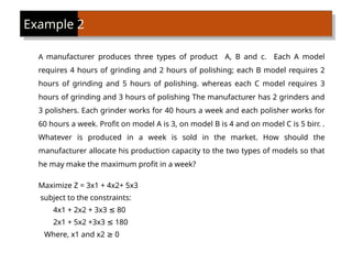 A manufacturer produces three types of product A, B and c. Each A model
requires 4 hours of grinding and 2 hours of polishing; each B model requires 2
hours of grinding and 5 hours of polishing. whereas each C model requires 3
hours of grinding and 3 hours of polishing The manufacturer has 2 grinders and
3 polishers. Each grinder works for 40 hours a week and each polisher works for
60 hours a week. Profit on model A is 3, on model B is 4 and on model C is 5 birr. .
Whatever is produced in a week is sold in the market. How should the
manufacturer allocate his production capacity to the two types of models so that
he may make the maximum profit in a week?
Maximize Z = 3x1 + 4x2+ 5x3
subject to the constraints:
4x1 + 2x2 + 3x3 80
≤
2x1 + 5x2 +3x3 180
≤
Where, x1 and x2 0
≥
Example 2
 