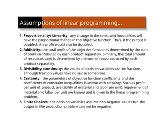 Assumptions of linear programming…
1. Proportionality/ Linearity: any change in the constraint inequalities will
have the proportional change in the objective function. Thus, if the output is
doubled, the profit would also be doubled.
2. Additivity: the total profit of the objective function is determined by the sum
of profit contributed by each product separately. Similarly, the total amount
of resources used is determined by the sum of resources used by each
product separately.
3. Divisibility /continuity: the values of decision variables can be fractions
although fraction values have no sense sometimes
4. Certainty: the parameters of objective function coefficients and the
coefficients of constraint inequalities is known with certainty. Such as profit
per unit of product, availability of material and labor per unit, requirement of
material and labor per unit are known and is given in the linear programming
problem.
5. Finite Choices: the decision variables assume non-negative values b/c the
output in the production problem can not be negative.
 