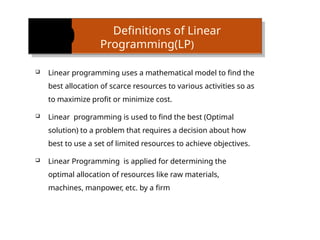 Definitions of Linear
Programming(LP)
 Linear programming uses a mathematical model to find the
best allocation of scarce resources to various activities so as
to maximize profit or minimize cost.
 Linear programming is used to find the best (Optimal
solution) to a problem that requires a decision about how
best to use a set of limited resources to achieve objectives.
 Linear Programming is applied for determining the
optimal allocation of re­
sources like raw materials,
machines, manpower, etc. by a firm
 