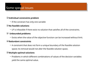 Some special issues
 Individual constraints problem
– If the constrain has only one variable
 No feasible solutions
– LP is infeasible if there exist no solution that satisfies all of the constraints.
 Unbounded problems
– Exists when the value of the objective function can be increased without limit.
 Redundant constraints
– A constraint that does not form a unique boundary of the feasible solution
space; its removal would not alter the feasible solution space.
 Multiple optimal solutions
– Problems in which different combinations of values of the decision variables
yield the same optimal value.
 