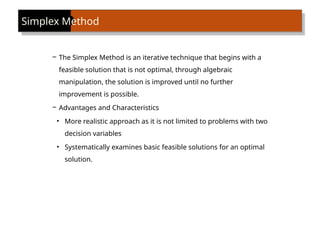 – The Simplex Method is an iterative technique that begins with a
feasible solution that is not optimal, through algebraic
manipulation, the solution is improved until no further
improvement is possible.
– Advantages and Characteristics
• More realistic approach as it is not limited to problems with two
decision variables
• Systematically examines basic feasible solutions for an optimal
solution.
Simplex Method
 