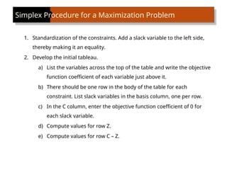 Simplex Procedure for a Maximization Problem
1. Standardization of the constraints. Add a slack variable to the left side,
thereby making it an equality.
2. Develop the initial tableau.
a) List the variables across the top of the table and write the objective
function coefficient of each variable just above it.
b) There should be one row in the body of the table for each
constraint. List slack variables in the basis column, one per row.
c) In the C column, enter the objective function coefficient of 0 for
each slack variable.
d) Compute values for row Z.
e) Compute values for row C – Z.
 