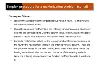 Simplex procedure for a maximization problem (cont’d)
• Subsequent Tableaus
 Identify the variable with the largest positive value in row C – Z. This variable
will come into solution next.
 Using the constraint coefficients in the entering variable’s column, divide each
one into the corresponding Quantity column value. The smallest nonnegative
ratio that results indicates which variable will leave the solution mix.
 Compute replacement values for the leaving variable: Divide each element in
the row by the row element that is in the entering variable column. These are
the pivot row values for the next tableau. Enter them in the same row as the
leaving variable and label the row with the name of the entering variable.
Write the entering variable’s objective function coefficient next to it in column
C.
 