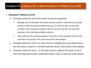 Simplex Procedure for a Maximization Problem (cont’d)
• Subsequent Tableaus (cont’d)
4. Compute values for each of the other constraint equations:
 Multiply each of the pivot row values by the number in the entering variable
column of the row being transformed (e.g., for the first row, use the first
number in the entering variable’s column; for the third row, use the third
number in the entering variable’s column).
 Then subtract the resulting equation from the current equation for that row
and enter the results in the same row of the next tableau.
5. Compute values for row Z: For each column, multiply each row coefficient by
the row value in column C and then add the results. Enter these in the tableau.
6. Compute values for row C – Z: For each column, subtract the value in row Z
from the objective function coefficient listed in row C at the top of the tableau.
 