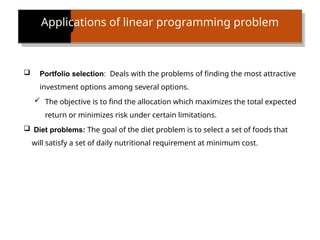 Applications of linear programming problem
 Portfolio selection: Deals with the problems of finding the most attractive
investment options among several options.
 The objective is to find the allocation which maximizes the total expected
return or minimizes risk under certain limitations.
 Diet problems: The goal of the diet problem is to select a set of foods that
will satisfy a set of daily nutritional requirement at minimum cost.
 