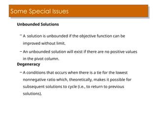 Some Special Issues
Unbounded Solutions
– A solution is unbounded if the objective function can be
improved without limit.
– An unbounded solution will exist if there are no positive values
in the pivot column.
Degeneracy
– A conditions that occurs when there is a tie for the lowest
nonnegative ratio which, theoretically, makes it possible for
subsequent solutions to cycle (i.e., to return to previous
solutions).
 