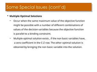 Some Special Issues (cont’d)
 Multiple Optimal Solutions
– Occur when the same maximum value of the objective function
might be possible with a number of different combinations of
values of the decision variables because the objective function
is parallel to a binding constraint.
– Multiple optimal solution exists , if the non basic variables have,
a zero coefficient in the C-Z row. The other optimal solution is
obtained by bringing the non basic variable into the solution.
 