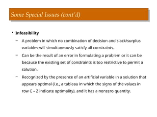 Some Special Issues (cont’d)
 Infeasibility
– A problem in which no combination of decision and slack/surplus
variables will simultaneously satisfy all constraints.
– Can be the result of an error in formulating a problem or it can be
because the existing set of constraints is too restrictive to permit a
solution.
– Recognized by the presence of an artificial variable in a solution that
appears optimal (i.e., a tableau in which the signs of the values in
row C – Z indicate optimality), and it has a nonzero quantity.
 