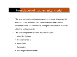 Formulation of mathematical model
 The term formulation refers to the process of converting the verbal
description and numerical data into mathematical expressions,
which represents the relationship among relevant decision variables,
objective and constraints
 The basic components of linear programming are
• Objective function
• Decision variables
• Constraints
• Parameters
• Non-negativity constraints
 