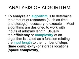 ANALYSIS OF ALGORITHM To  analyze an  algorithm  is to determine the amount of resources (such as time and storage) necessary to execute it. Most algorithms are designed to work with inputs of arbitrary length. Usually the  efficiency  or  complexity  of an algorithm is stated as a function relating the  input length  to the number of steps ( time complexity ) or storage locations ( space complexity ).  