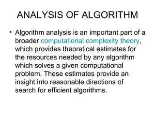 ANALYSIS OF ALGORITHM Algorithm analysis is an important part of a broader  computational complexity theory , which provides theoretical estimates for the resources needed by any algorithm which solves a given computational problem. These estimates provide an insight into reasonable directions of search for efficient algorithms.  